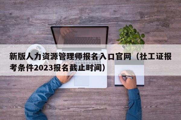 新版人力资源管理师报名入口官网（社工证报考条件2023报名截止时间）