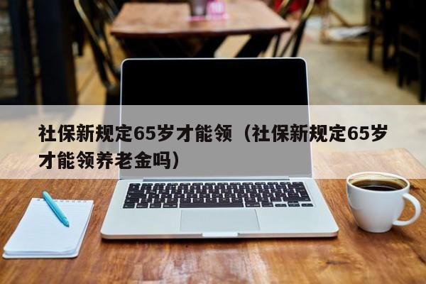 社保新规定65岁才能领（社保新规定65岁才能领养老金吗）