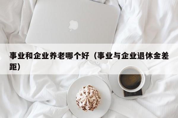 事业和企业养老哪个好（事业与企业退休金差距）