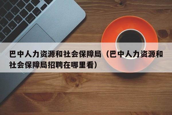 巴中人力资源和社会保障局（巴中人力资源和社会保障局招聘在哪里看）