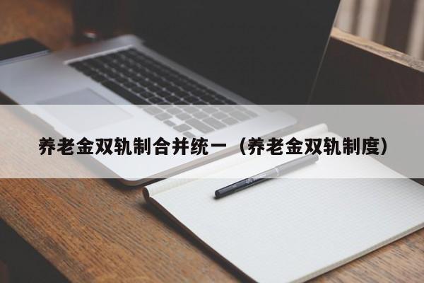 养老金双轨制合并统一（养老金双轨制度）