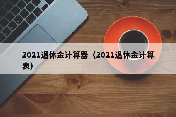 2021退休金计算器（2021退休金计算表）