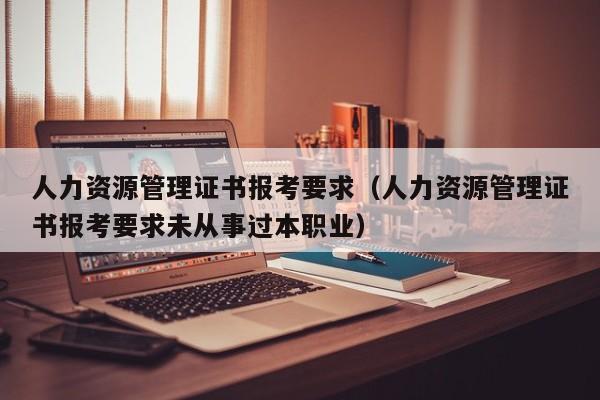 人力资源管理证书报考要求（人力资源管理证书报考要求未从事过本职业）