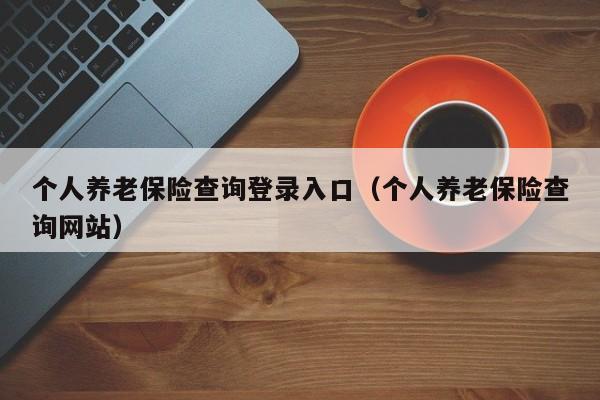 个人养老保险查询登录入口（个人养老保险查询网站）