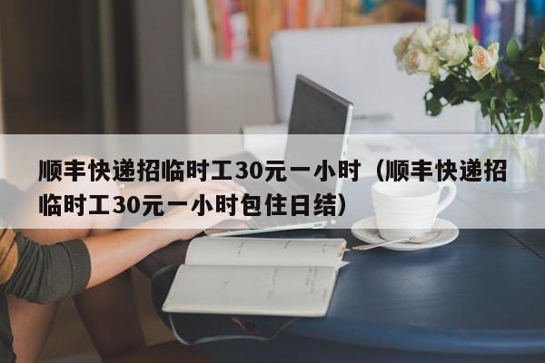 顺丰快递招临时工30元一小时（顺丰快递招临时工30元一小时包住日结）