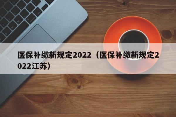 医保补缴新规定2022（医保补缴新规定2022江苏）