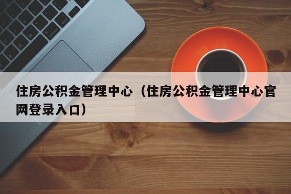 住房公积金管理中心（住房公积金管理中心官网登录入口）