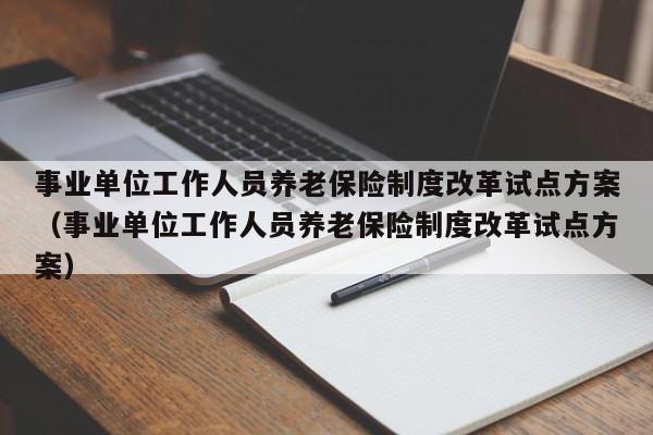 事业单位工作人员养老保险制度改革试点方案（事业单位工作人员养老保险制度改革试点方案）