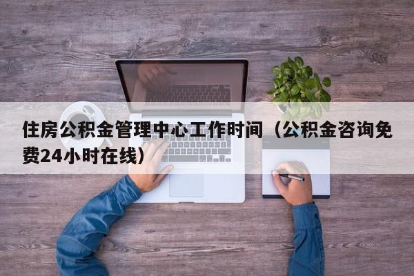 住房公积金管理中心工作时间（公积金咨询免费24小时在线）