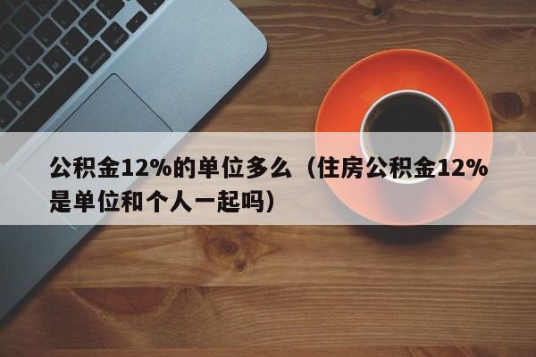 公积金12%的单位多么（住房公积金12%是单位和个人一起吗）