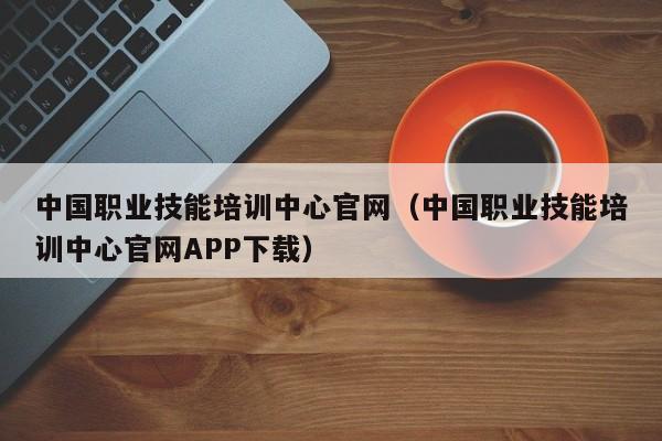 中国职业技能培训中心官网（中国职业技能培训中心官网APP下载）