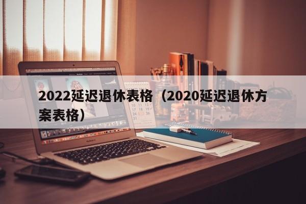 2022延迟退休表格（2020延迟退休方案表格）