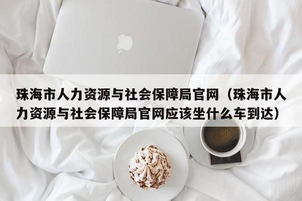 珠海市人力资源与社会保障局官网（珠海市人力资源与社会保障局官网应该坐什么车到达）