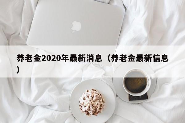 养老金2020年最新消息（养老金最新信息）