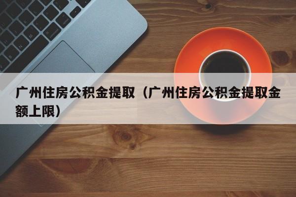 广州住房公积金提取（广州住房公积金提取金额上限）