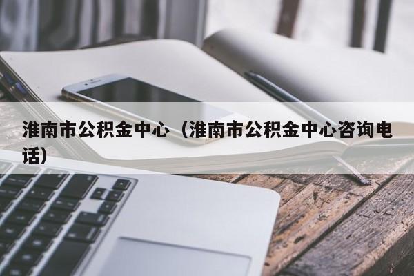 淮南市公积金中心（淮南市公积金中心咨询电话）