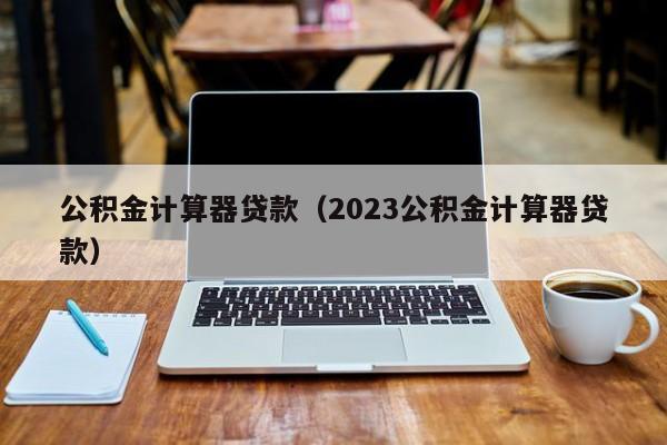 公积金计算器贷款（2023公积金计算器贷款）