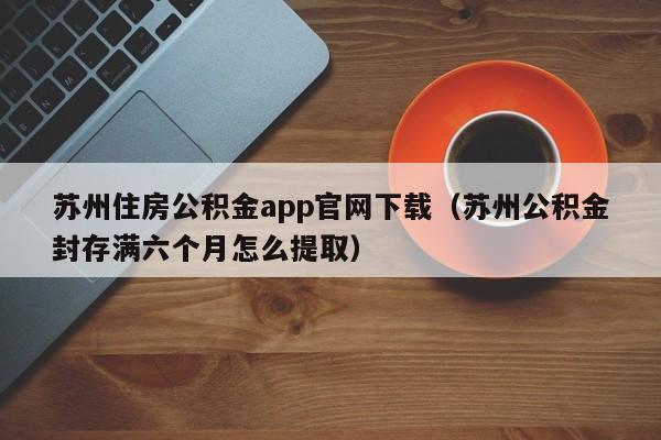 苏州住房公积金app官网下载（苏州公积金封存满六个月怎么提取）