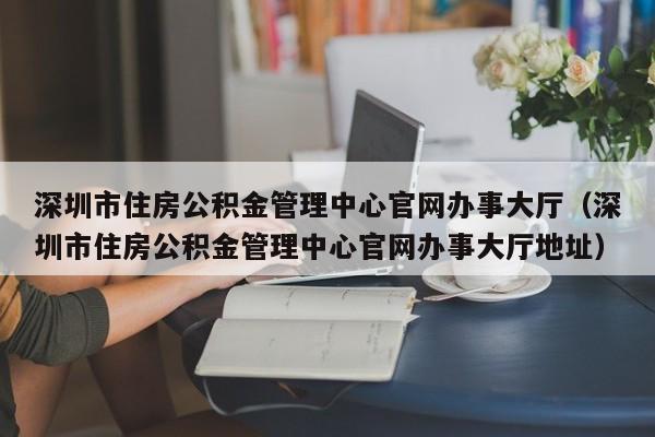 深圳市住房公积金管理中心官网办事大厅（深圳市住房公积金管理中心官网办事大厅地址）