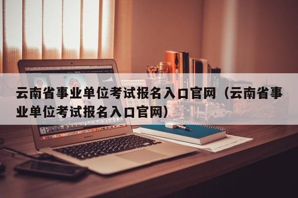 云南省事业单位考试报名入口官网（云南省事业单位考试报名入口官网）