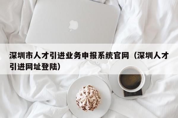 深圳市人才引进业务申报系统官网（深圳人才引进网址登陆）