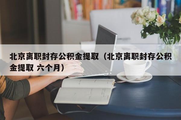 北京离职封存公积金提取（北京离职封存公积金提取 六个月）