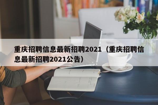 重庆招聘信息最新招聘2021（重庆招聘信息最新招聘2021公告）