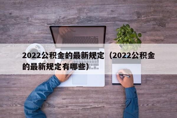 2022公积金的最新规定（2022公积金的最新规定有哪些）