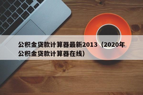 公积金贷款计算器最新2013（2020年公积金贷款计算器在线）