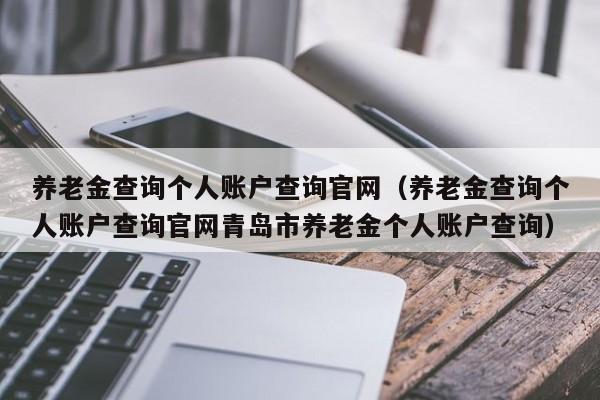 养老金查询个人账户查询官网（养老金查询个人账户查询官网青岛市养老金个人账户查询）