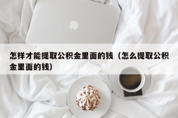 怎样才能提取公积金里面的钱（怎么提取公积金里面的钱）