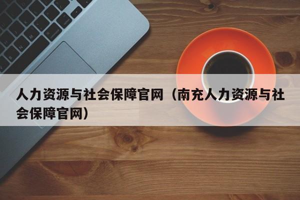 人力资源与社会保障官网（南充人力资源与社会保障官网）