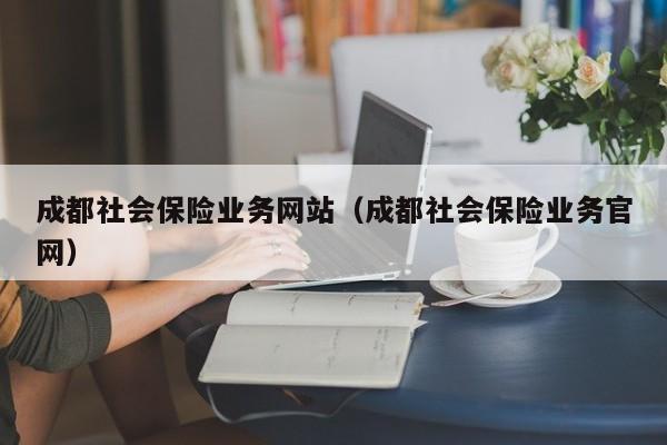 成都社会保险业务网站（成都社会保险业务官网）