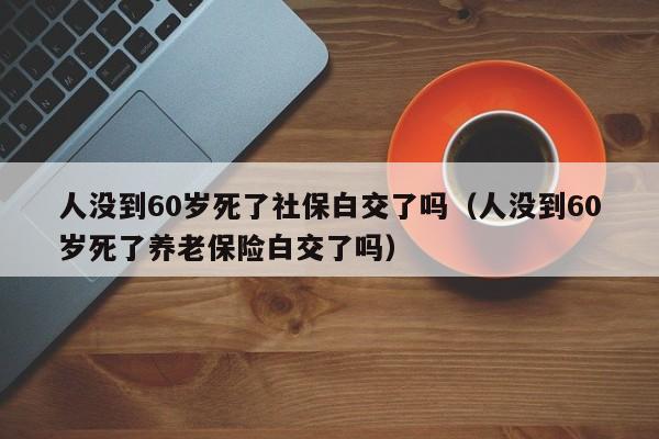 人没到60岁死了社保白交了吗（人没到60岁死了养老保险白交了吗）