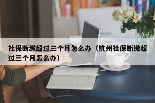 社保断缴超过三个月怎么办（杭州社保断缴超过三个月怎么办）