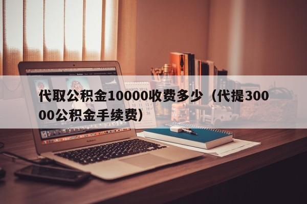 代取公积金10000收费多少（代提30000公积金手续费）