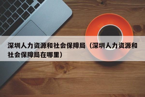 深圳人力资源和社会保障局（深圳人力资源和社会保障局在哪里）