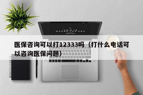 医保咨询可以打12333吗（打什么电话可以咨询医保问题）