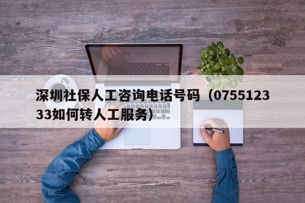 深圳社保人工咨询电话号码（075512333如何转人工服务）