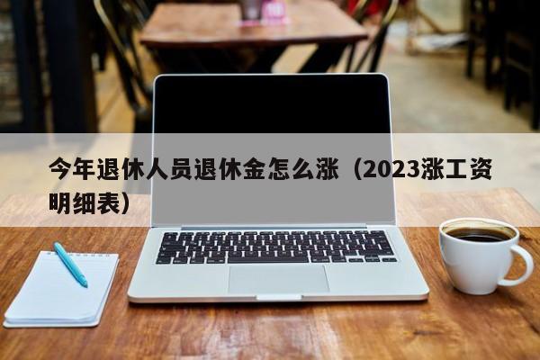 今年退休人员退休金怎么涨（2023涨工资明细表）