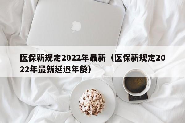 医保新规定2022年最新（医保新规定2022年最新延迟年龄）