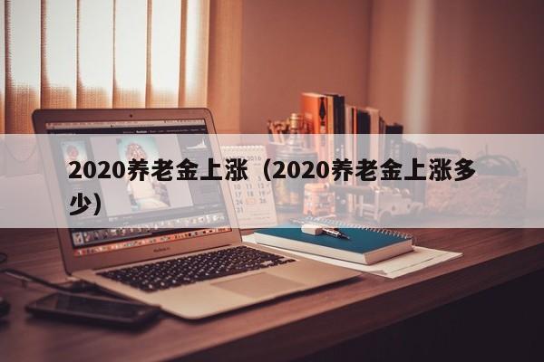 2020养老金上涨（2020养老金上涨多少）