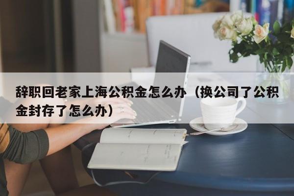 辞职回老家上海公积金怎么办（换公司了公积金封存了怎么办）