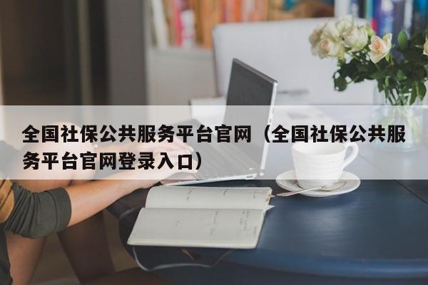 全国社保公共服务平台官网（全国社保公共服务平台官网登录入口）