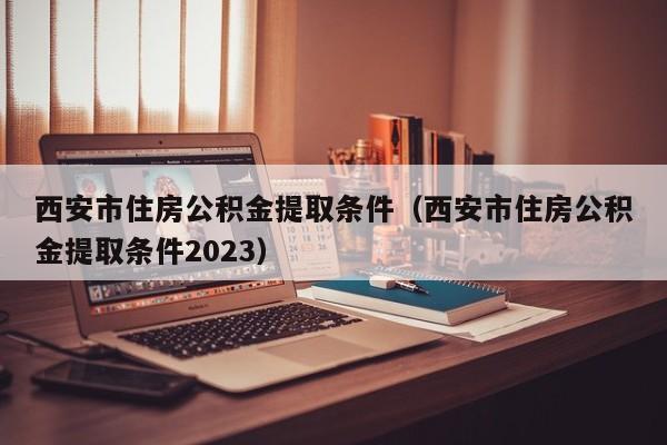 西安市住房公积金提取条件（西安市住房公积金提取条件2023）