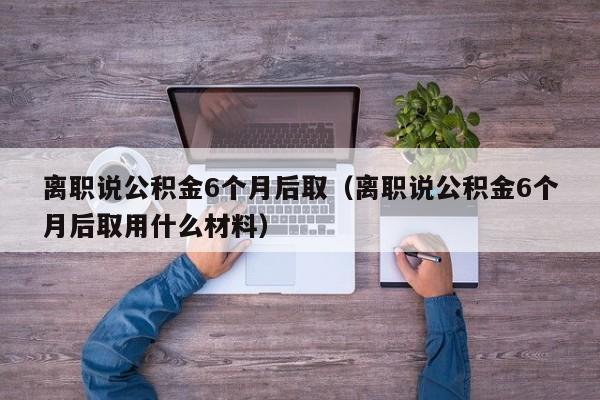 离职说公积金6个月后取（离职说公积金6个月后取用什么材料）