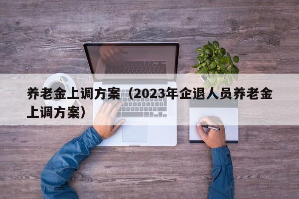 养老金上调方案（2023年企退人员养老金上调方案）