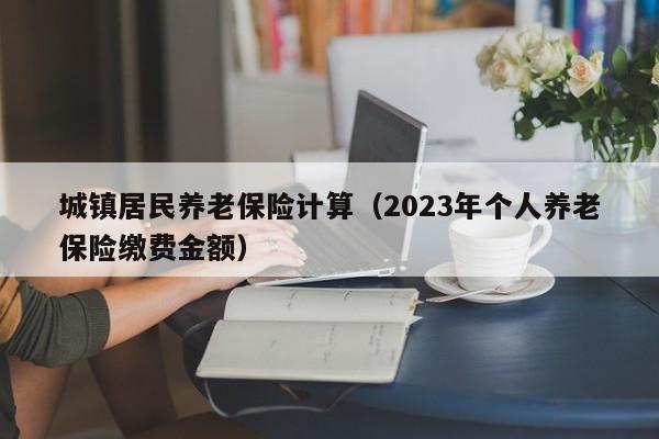 城镇居民养老保险计算（2023年个人养老保险缴费金额）