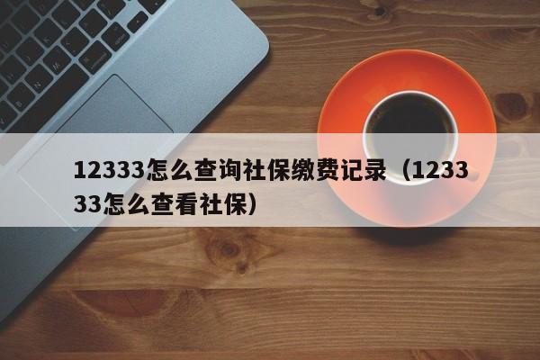 12333怎么查询社保缴费记录（123333怎么查看社保）