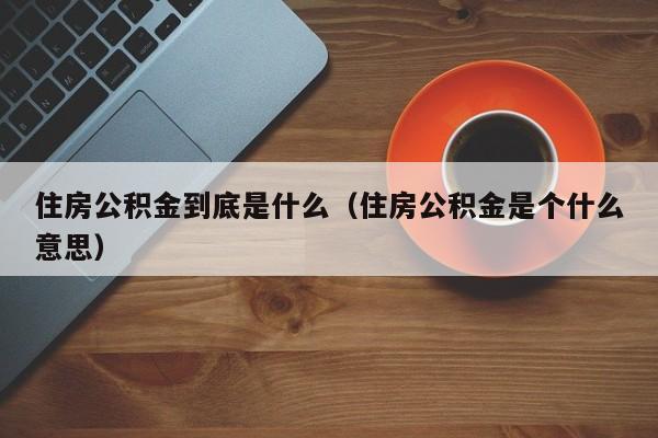 住房公积金到底是什么（住房公积金是个什么意思）